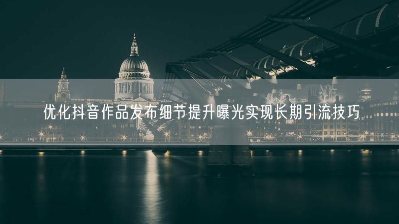 优化抖音作品发布细节提升曝光实现长期引流技巧
