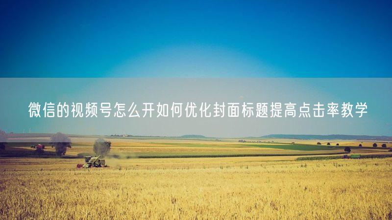 微信的视频号怎么开如何优化封面标题提高点击率教学