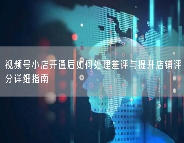 视频号小店开通后如何处理差评与提升店铺评分详细指南