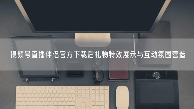 视频号直播伴侣官方下载后礼物特效展示与互动氛围营造