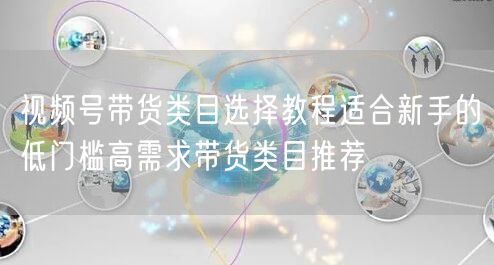 视频号带货类目选择教程适合新手的低门槛高需求带货类目推荐