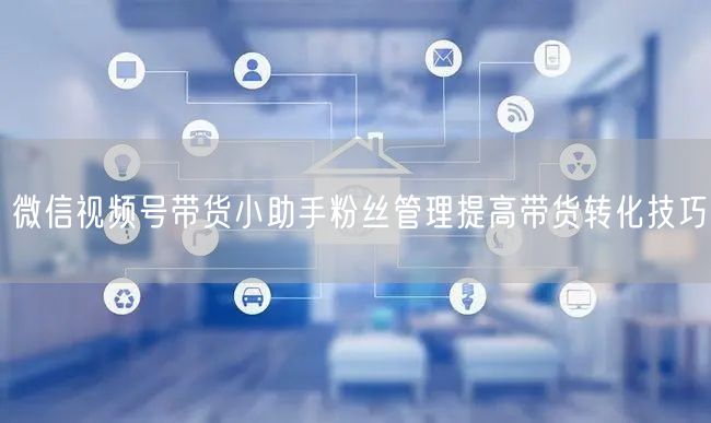 微信视频号带货小助手粉丝管理提高带货转化技巧