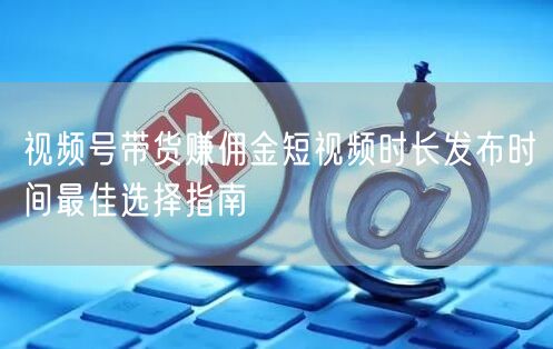 视频号带货赚佣金短视频时长发布时间最佳选择指南