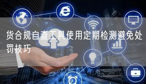 货合规自查工具使用定期检测避免处罚技巧