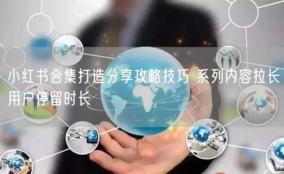 小红书合集打造分享攻略技巧 系列内容拉长用户停留时长