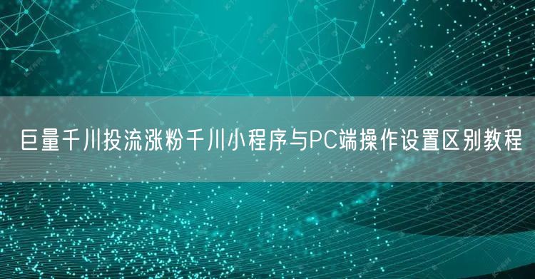 巨量千川投流涨粉千川小程序与PC端操作设置区别教程