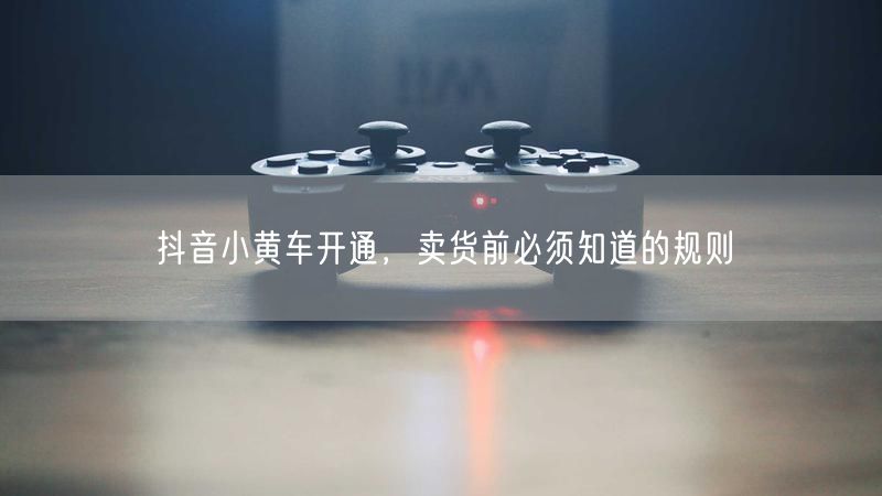抖音小黄车开通，卖货前必须知道的规则