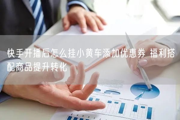 快手开播后怎么挂小黄车添加优惠券 福利搭配商品提升转化