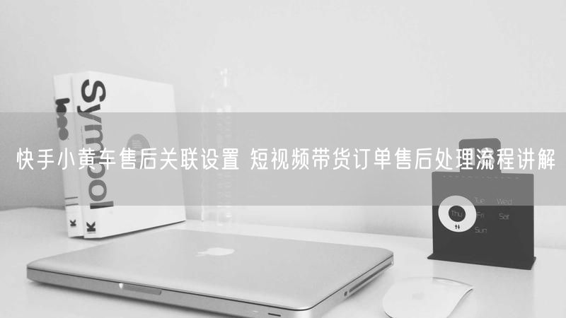 快手小黄车售后关联设置 短视频带货订单售后处理流程讲解
