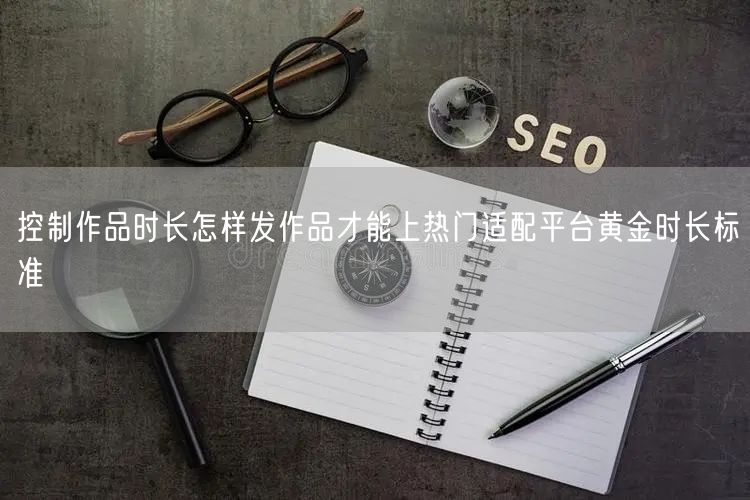 控制作品时长怎样发作品才能上热门适配平台黄金时长标准