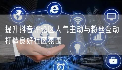 提升抖音评论区人气主动与粉丝互动打造良好社区氛围