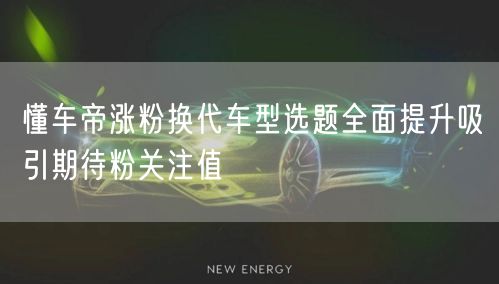懂车帝涨粉换代车型选题全面提升吸引期待粉关注值