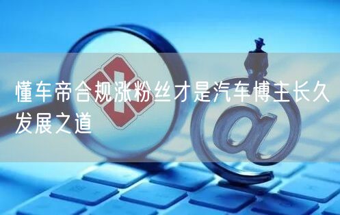 懂车帝合规涨粉丝才是汽车博主长久发展之道