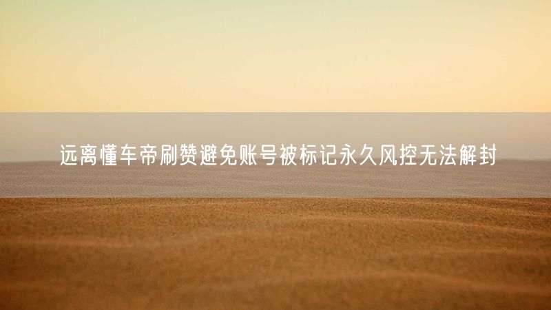 远离懂车帝刷赞避免账号被标记永久风控无法解封